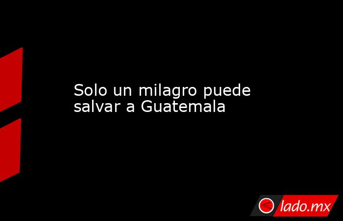 Solo un milagro puede salvar a Guatemala. Noticias en tiempo real