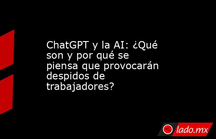 ChatGPT y la AI: ¿Qué son y por qué se piensa que provocarán despidos de trabajadores?. Noticias en tiempo real