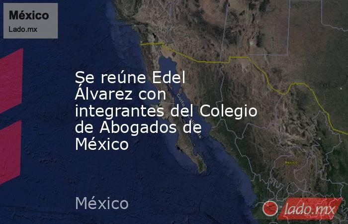 Se reúne Edel Álvarez con integrantes del Colegio de Abogados de México . Noticias en tiempo real