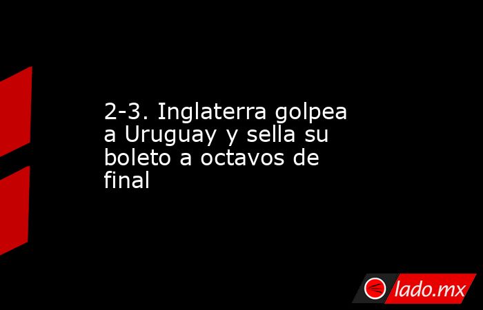2-3. Inglaterra golpea a Uruguay y sella su boleto a octavos de final. Noticias en tiempo real