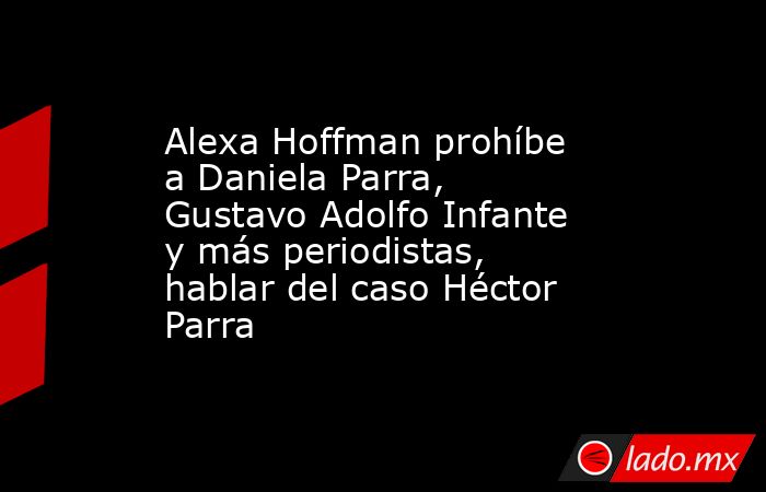 Alexa Hoffman prohíbe a Daniela Parra, Gustavo Adolfo Infante y más periodistas, hablar del caso Héctor Parra. Noticias en tiempo real