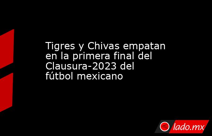 Tigres y Chivas empatan en la primera final del Clausura-2023 del fútbol mexicano. Noticias en tiempo real