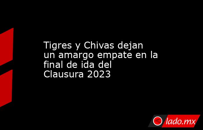Tigres y Chivas dejan un amargo empate en la final de ida del Clausura 2023. Noticias en tiempo real