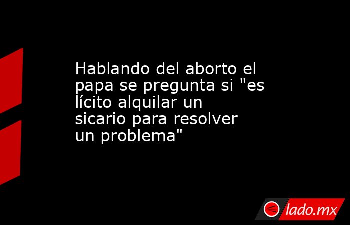 Hablando del aborto el papa se pregunta si 