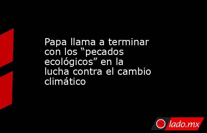 Papa llama a terminar con los “pecados ecológicos” en la lucha contra el cambio climático. Noticias en tiempo real