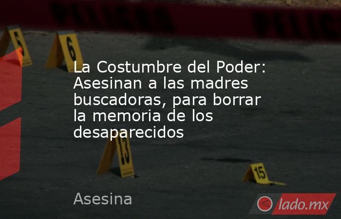 La Costumbre del Poder: Asesinan a las madres buscadoras, para borrar la memoria de los desaparecidos. Noticias en tiempo real