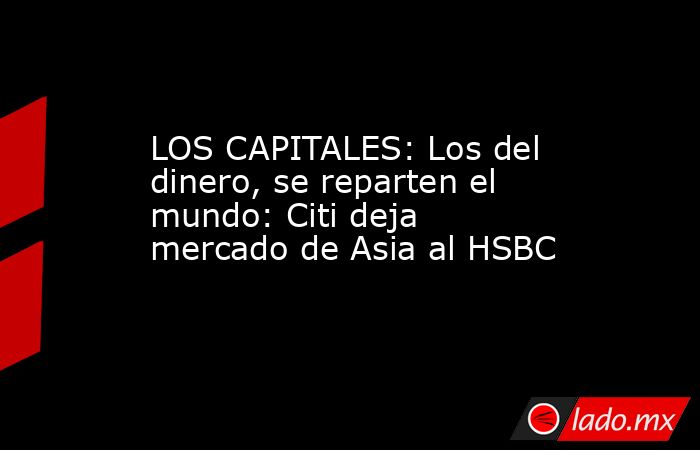 LOS CAPITALES: Los del dinero, se reparten el mundo: Citi deja mercado de Asia al HSBC. Noticias en tiempo real
