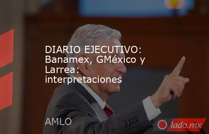 DIARIO EJECUTIVO: Banamex, GMéxico y Larrea: interpretaciones. Noticias en tiempo real