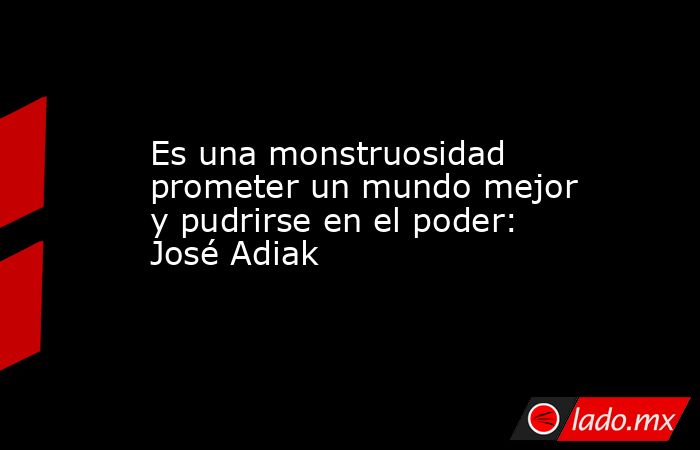 Es una monstruosidad prometer un mundo mejor y pudrirse en el poder: José Adiak. Noticias en tiempo real