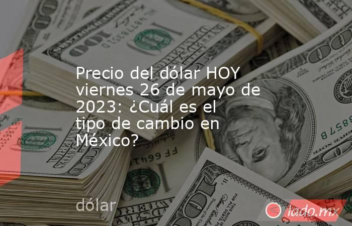 Precio del dólar HOY viernes 26 de mayo de 2023: ¿Cuál es el tipo de cambio en México?. Noticias en tiempo real