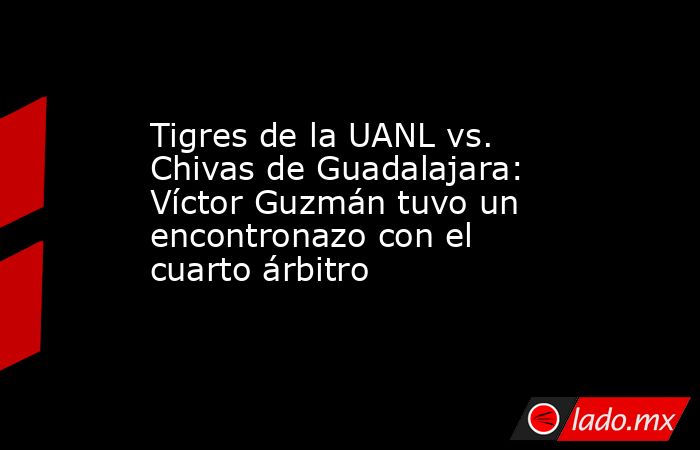 Tigres de la UANL vs. Chivas de Guadalajara: Víctor Guzmán tuvo un encontronazo con el cuarto árbitro. Noticias en tiempo real