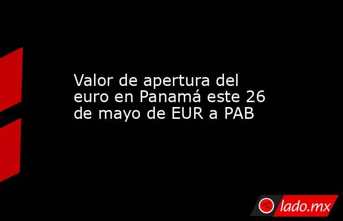 Valor de apertura del euro en Panamá este 26 de mayo de EUR a PAB. Noticias en tiempo real