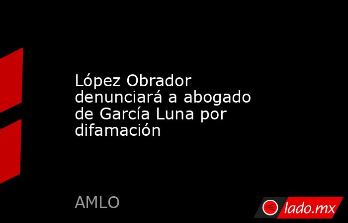 López Obrador denunciará a abogado de García Luna por difamación. Noticias en tiempo real