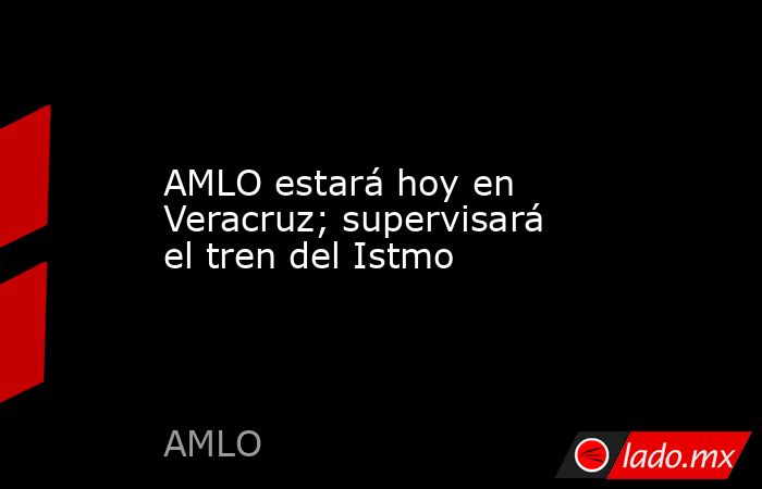 AMLO estará hoy en Veracruz; supervisará el tren del Istmo. Noticias en tiempo real