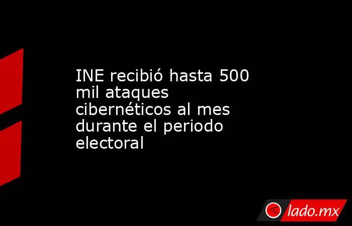 INE recibió hasta 500 mil ataques cibernéticos al mes durante el periodo electoral. Noticias en tiempo real