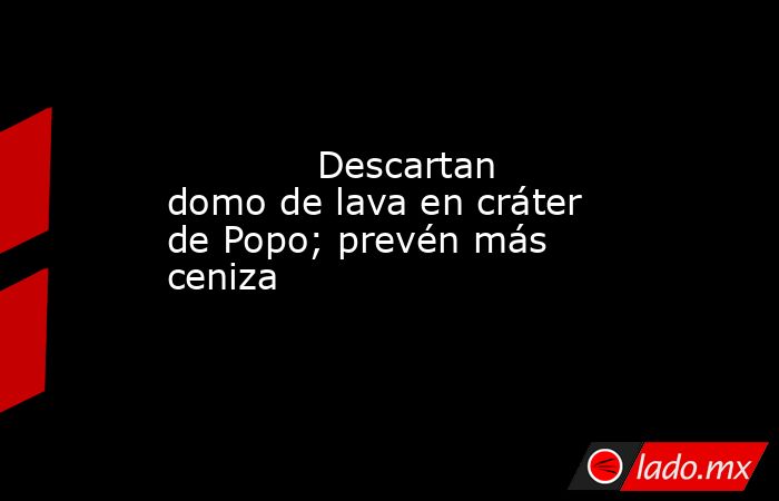            Descartan domo de lava en cráter de Popo; prevén más ceniza            . Noticias en tiempo real
