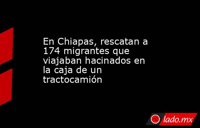 En Chiapas, rescatan a 174 migrantes que viajaban hacinados en la caja de un tractocamión. Noticias en tiempo real
