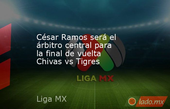César Ramos será el árbitro central para la final de vuelta Chivas vs Tigres. Noticias en tiempo real