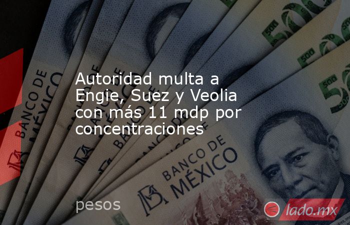 Autoridad multa a Engie, Suez y Veolia con más 11 mdp por concentraciones. Noticias en tiempo real