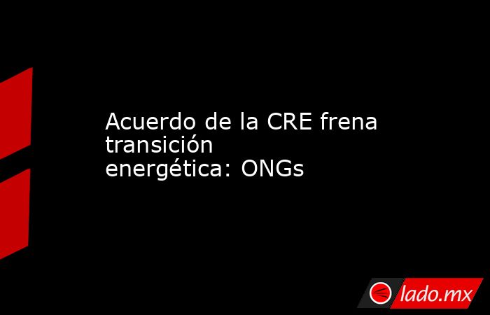 Acuerdo de la CRE frena transición energética: ONGs. Noticias en tiempo real