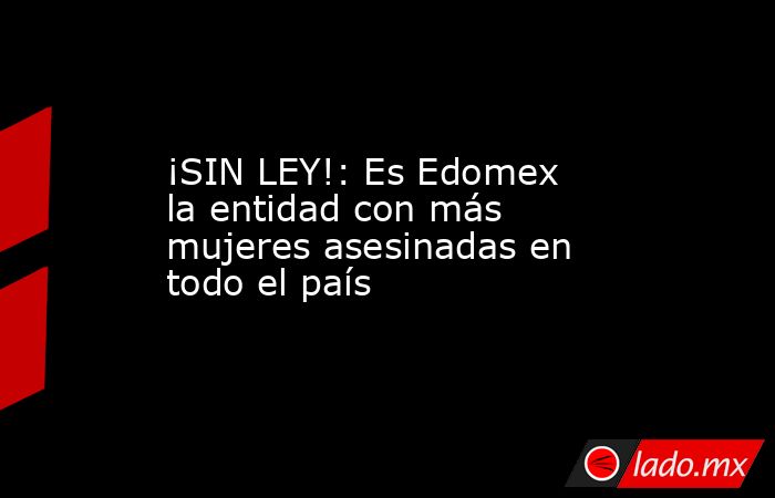 ¡SIN LEY!: Es Edomex la entidad con más mujeres asesinadas en todo el país. Noticias en tiempo real