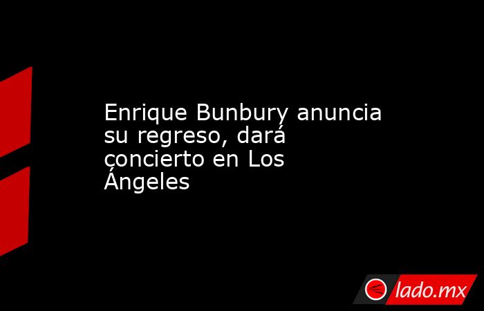 Enrique Bunbury anuncia su regreso, dará concierto en Los Ángeles. Noticias en tiempo real