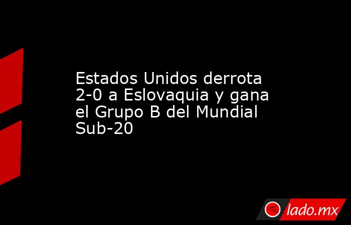 Estados Unidos derrota 2-0 a Eslovaquia y gana el Grupo B del Mundial Sub-20. Noticias en tiempo real
