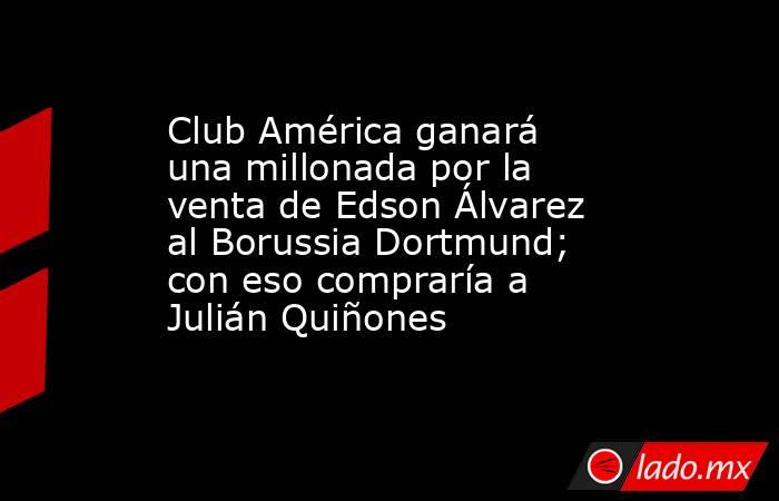Club América ganará una millonada por la venta de Edson Álvarez al Borussia Dortmund; con eso compraría a Julián Quiñones. Noticias en tiempo real