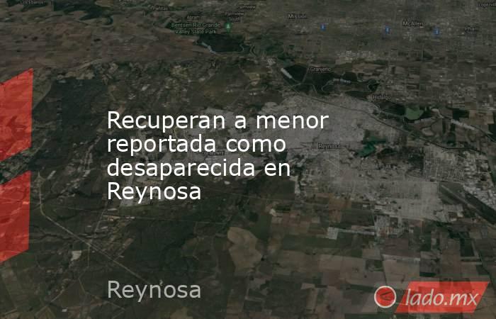 Recuperan a menor reportada como desaparecida en Reynosa . Noticias en tiempo real