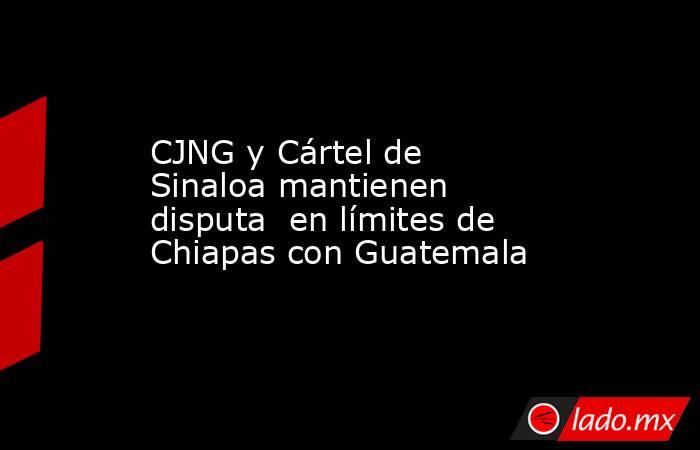 CJNG y Cártel de Sinaloa mantienen disputa  en límites de Chiapas con Guatemala. Noticias en tiempo real
