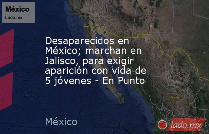 Desaparecidos en México; marchan en Jalisco, para exigir aparición con vida de 5 jóvenes - En Punto. Noticias en tiempo real