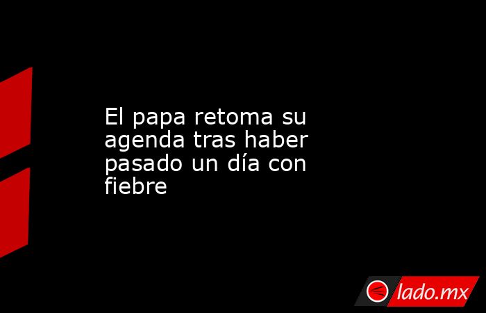 El papa retoma su agenda tras haber pasado un día con fiebre. Noticias en tiempo real