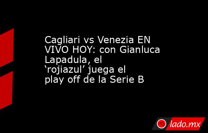 Cagliari vs Venezia EN VIVO HOY: con Gianluca Lapadula, el ‘rojiazul’ juega el play off de la Serie B. Noticias en tiempo real