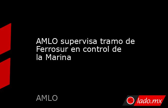 AMLO supervisa tramo de Ferrosur en control de la Marina - Lado.mx