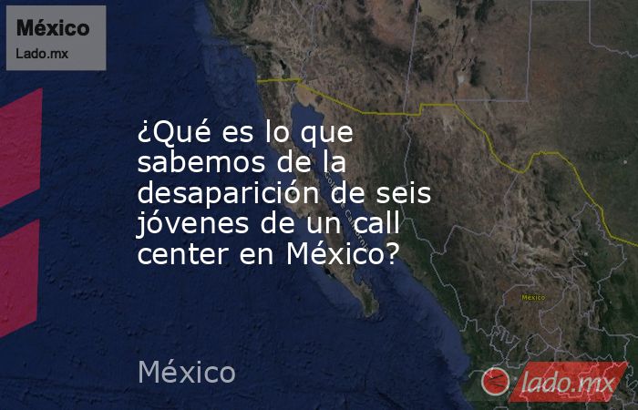 ¿Qué es lo que sabemos de la desaparición de seis jóvenes de un call center en México?. Noticias en tiempo real