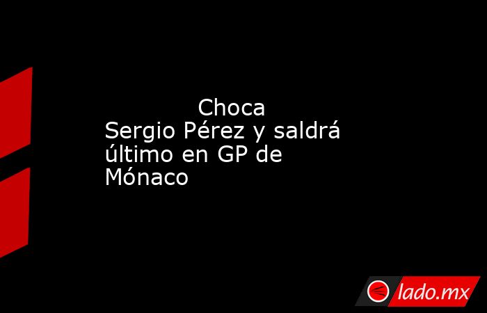             Choca Sergio Pérez y saldrá último en GP de Mónaco            . Noticias en tiempo real