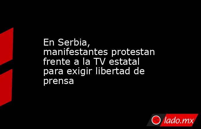 En Serbia, manifestantes protestan frente a la TV estatal para exigir libertad de prensa. Noticias en tiempo real