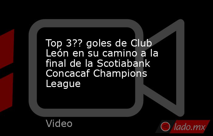 Top 3?? goles de Club León en su camino a la final de la Scotiabank Concacaf Champions League. Noticias en tiempo real