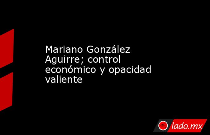 Mariano González Aguirre; control económico y opacidad valiente. Noticias en tiempo real