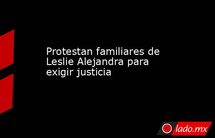 Protestan familiares de Leslie Alejandra para exigir justicia. Noticias en tiempo real