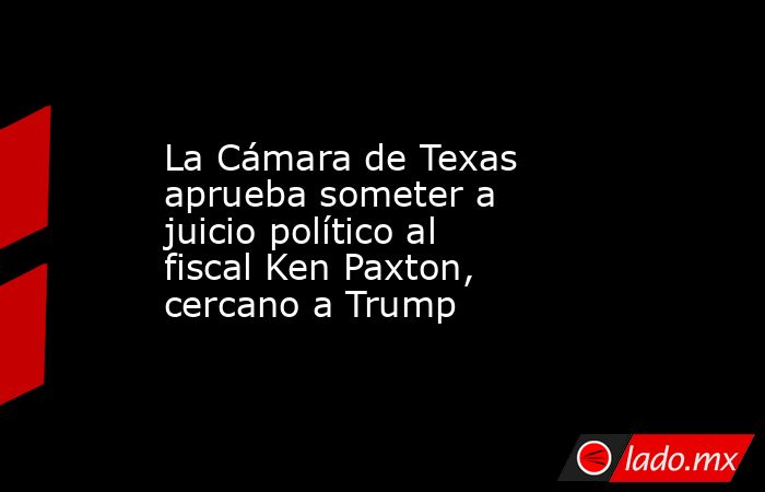 La Cámara de Texas aprueba someter a juicio político al fiscal Ken Paxton, cercano a Trump. Noticias en tiempo real
