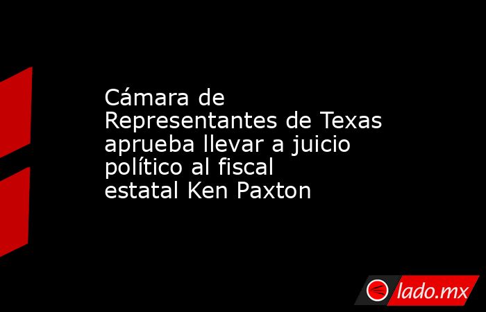 Cámara de Representantes de Texas aprueba llevar a juicio político al fiscal estatal Ken Paxton. Noticias en tiempo real