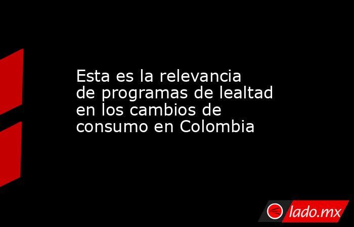 Esta es la relevancia de programas de lealtad en los cambios de consumo en Colombia. Noticias en tiempo real