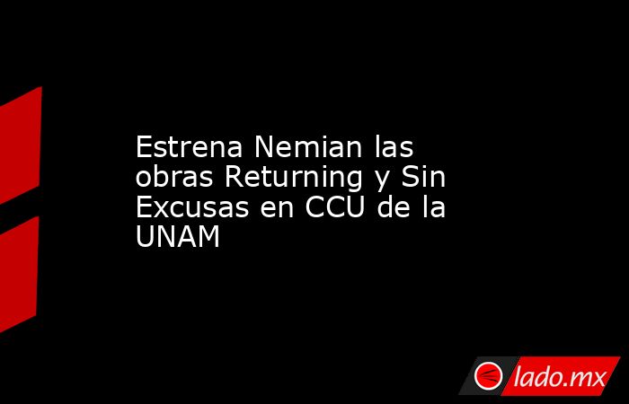 Estrena Nemian las obras Returning y Sin Excusas en CCU de la UNAM. Noticias en tiempo real