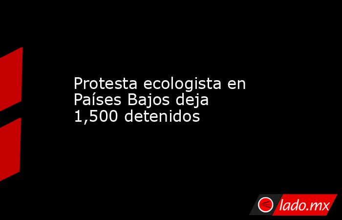 Protesta ecologista en Países Bajos deja 1,500 detenidos. Noticias en tiempo real
