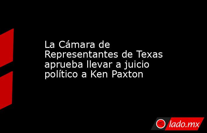 La Cámara de Representantes de Texas aprueba llevar a juicio político a Ken Paxton. Noticias en tiempo real