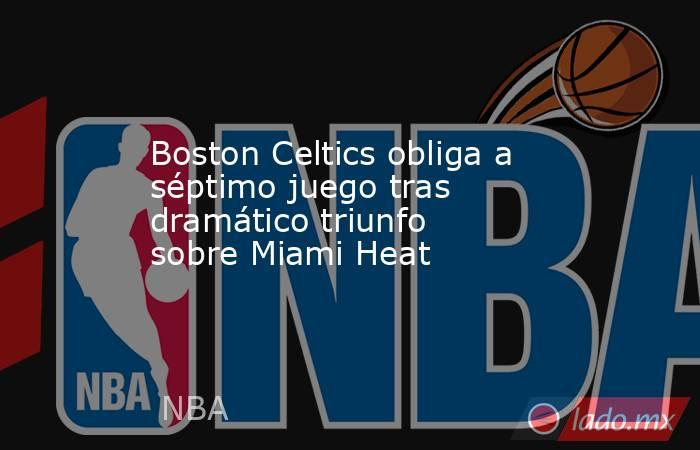 Boston Celtics obliga a séptimo juego tras dramático triunfo sobre Miami Heat. Noticias en tiempo real