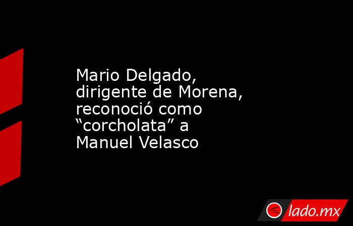 Mario Delgado, dirigente de Morena, reconoció como “corcholata” a Manuel Velasco. Noticias en tiempo real