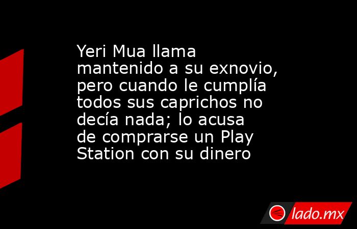Yeri Mua llama mantenido a su exnovio, pero cuando le cumplía todos sus caprichos no decía nada; lo acusa de comprarse un Play Station con su dinero. Noticias en tiempo real