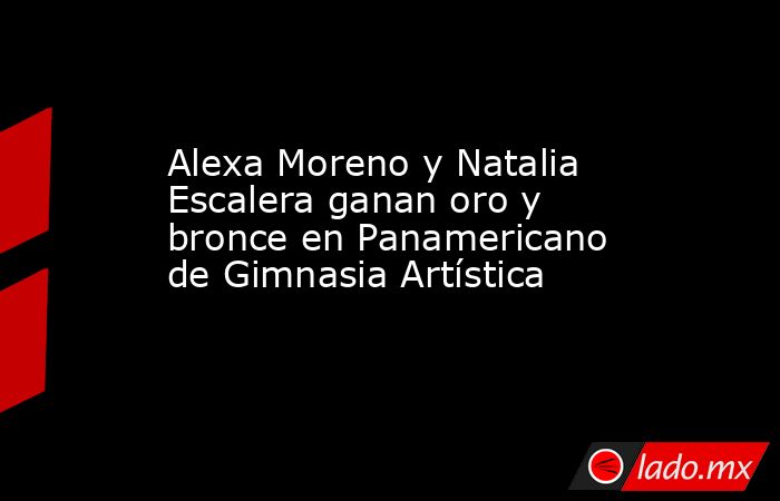 Alexa Moreno y Natalia Escalera ganan oro y bronce en Panamericano de Gimnasia Artística. Noticias en tiempo real